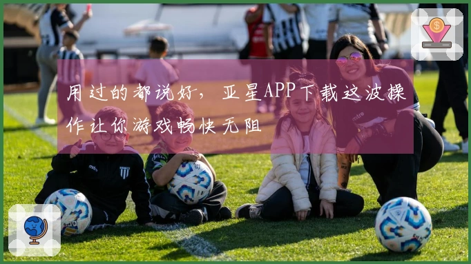 用过的都说好,亚星APP下载这波操作让你游戏畅快无阻