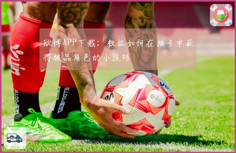 欧博APP下载：教你如何在抽卡中获得极品角色的小技巧