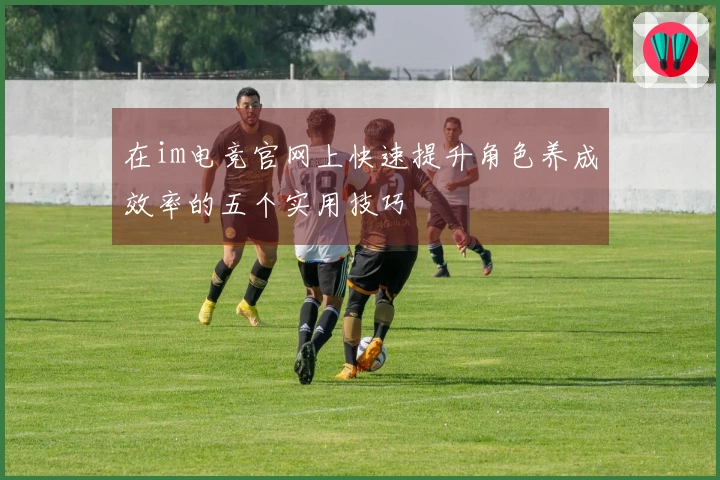 在im电竞官网上快速提升角色养成效率的五个实用技巧