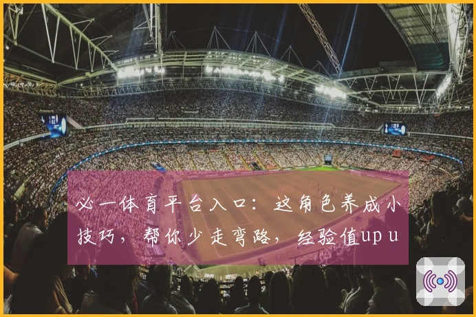 必一体育平台入口：这角色养成小技巧，帮你少走弯路，经验值up up！