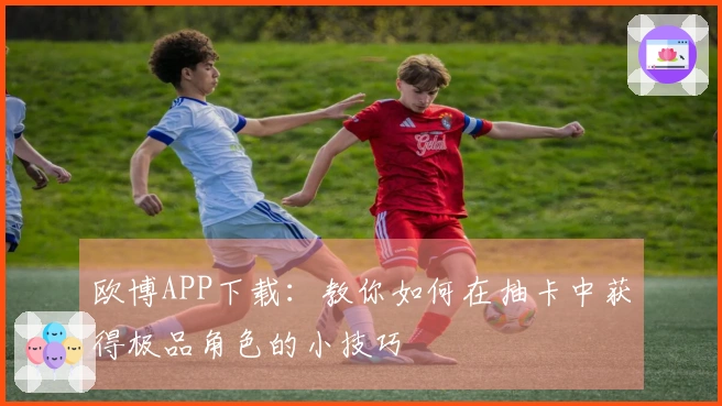 欧博APP下载：教你如何在抽卡中获得极品角色的小技巧