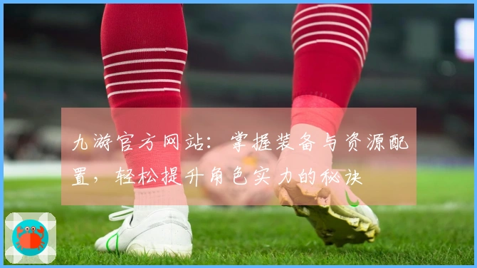 九游官方网站：掌握装备与资源配置，轻松提升角色实力的秘诀