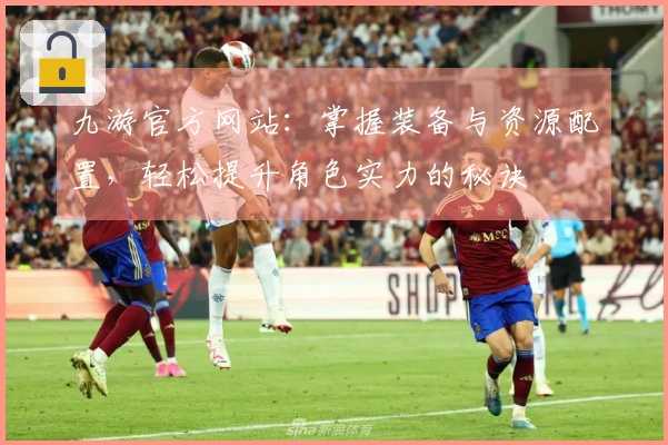 九游官方网站：掌握装备与资源配置，轻松提升角色实力的秘诀