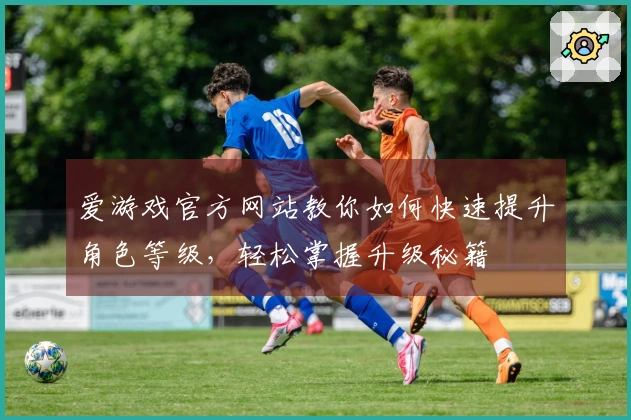 爱游戏官方网站教你如何快速提升角色等级，轻松掌握升级秘籍