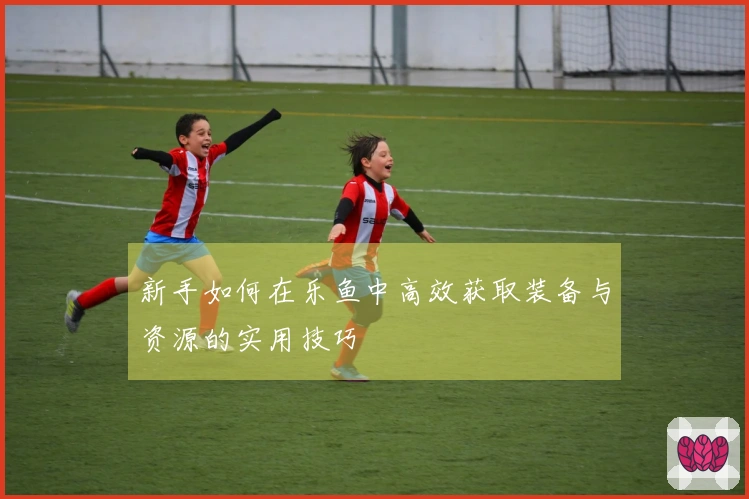 新手如何在乐鱼中高效获取装备与资源的实用技巧