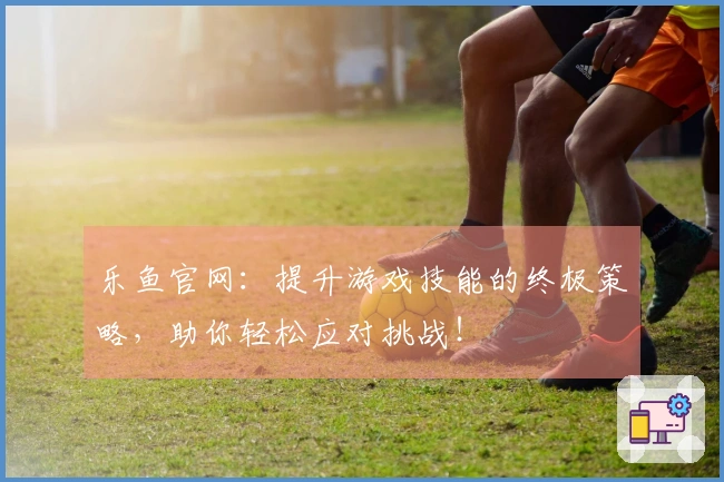 乐鱼官网：提升游戏技能的终极策略，助你轻松应对挑战！